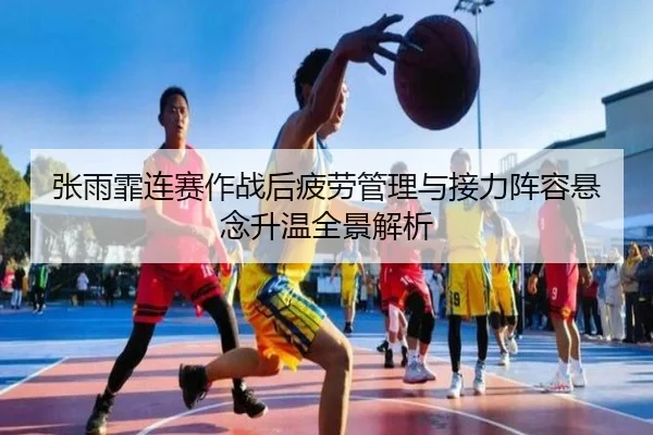 张雨霏连赛作战后疲劳管理与接力阵容悬念升温全景解析