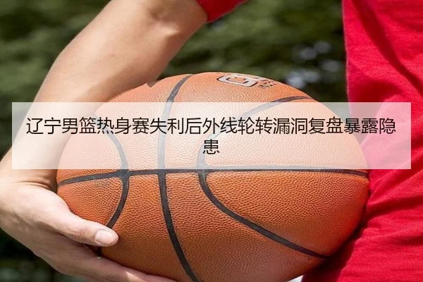辽宁男篮热身赛失利后外线轮转漏洞复盘暴露隐患