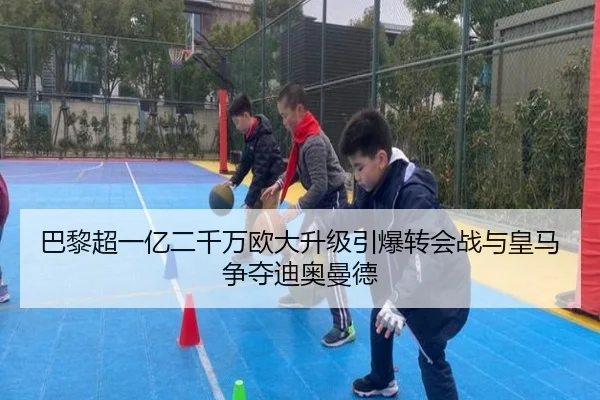 巴黎超一亿二千万欧大升级引爆转会战与皇马争夺迪奥曼德