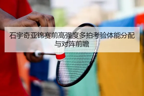 石宇奇亚锦赛前高强度多拍考验体能分配与对阵前瞻