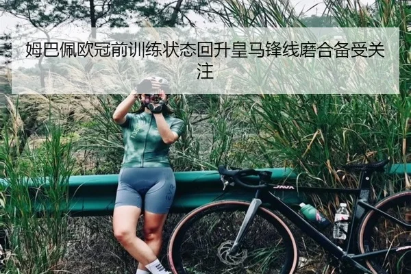 姆巴佩欧冠前训练状态回升皇马锋线磨合备受关注